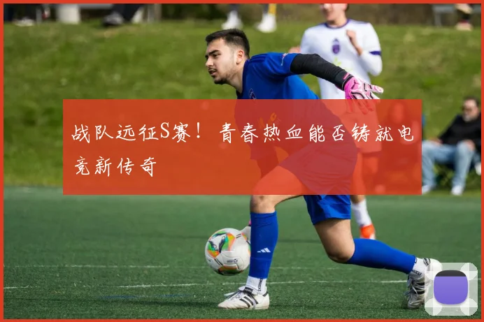 战队远征S赛！青春热血能否铸就电竞新传奇
