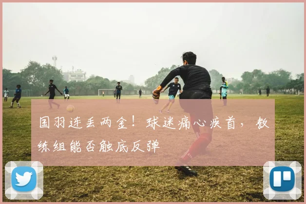 国羽连丢两金！球迷痛心疾首，教练组能否触底反弹